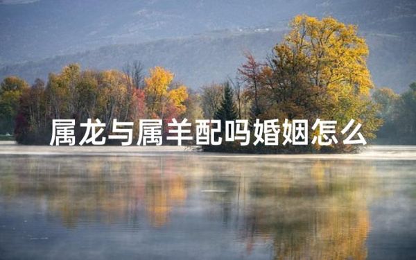 属相羊与龙生肖（属羊与属龙相配吗？真相竟是这样）